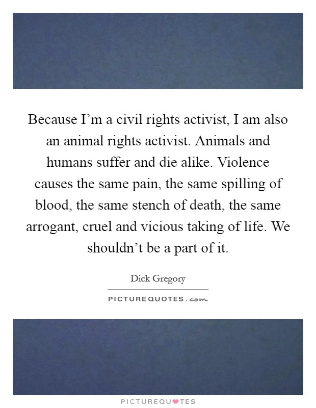 Because I'm a civil rights activist, I am also an animal rights activist. Animals and humans suffer and die alike. Violence causes the same pain, the same spilling of blood, the same stench of death, the same arrogant, cruel and vicious taking of life. We shouldn't be a part of it. Picture Quote #1