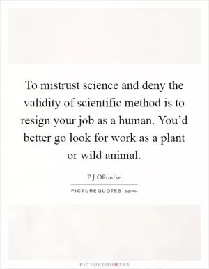 To mistrust science and deny the validity of scientific method is to resign your job as a human. You’d better go look for work as a plant or wild animal Picture Quote #1