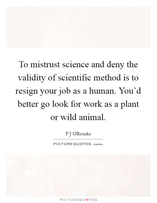 To mistrust science and deny the validity of scientific method is to resign your job as a human. You'd better go look for work as a plant or wild animal. Picture Quote #1