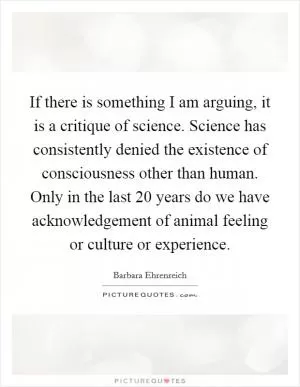 If there is something I am arguing, it is a critique of science. Science has consistently denied the existence of consciousness other than human. Only in the last 20 years do we have acknowledgement of animal feeling or culture or experience Picture Quote #1
