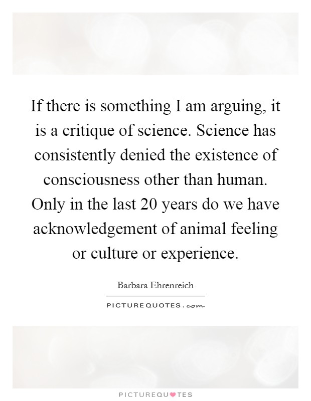 If there is something I am arguing, it is a critique of science. Science has consistently denied the existence of consciousness other than human. Only in the last 20 years do we have acknowledgement of animal feeling or culture or experience. Picture Quote #1