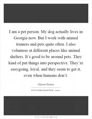 I am a pet person. My dog actually lives in Georgia now. But I work with animal trainers and pets quite often. I also volunteer at different places like animal shelters. It’s good to be around pets. They kind of put things into perspective. They’re easygoing, loyal, and they seem to get it, even when humans don’t Picture Quote #1