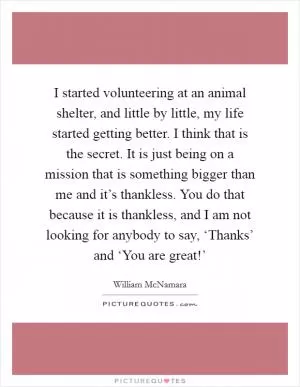 I started volunteering at an animal shelter, and little by little, my life started getting better. I think that is the secret. It is just being on a mission that is something bigger than me and it’s thankless. You do that because it is thankless, and I am not looking for anybody to say, ‘Thanks’ and ‘You are great!’ Picture Quote #1