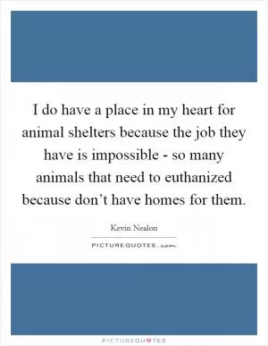 I do have a place in my heart for animal shelters because the job they have is impossible - so many animals that need to euthanized because don’t have homes for them Picture Quote #1