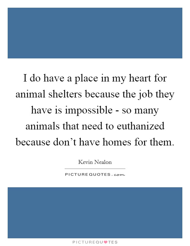 I do have a place in my heart for animal shelters because the job they have is impossible - so many animals that need to euthanized because don't have homes for them. Picture Quote #1
