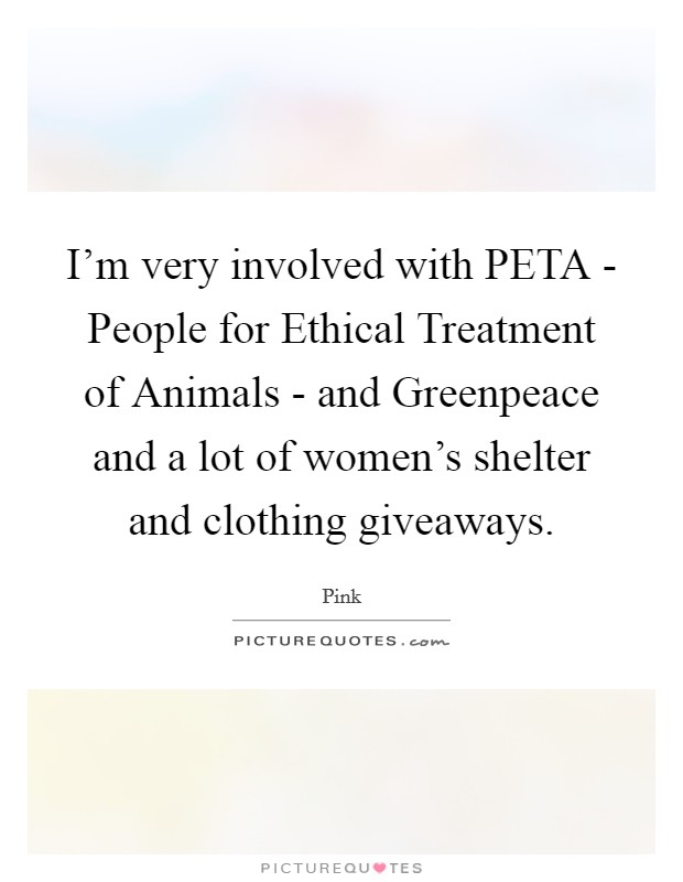 I'm very involved with PETA - People for Ethical Treatment of Animals - and Greenpeace and a lot of women's shelter and clothing giveaways. Picture Quote #1