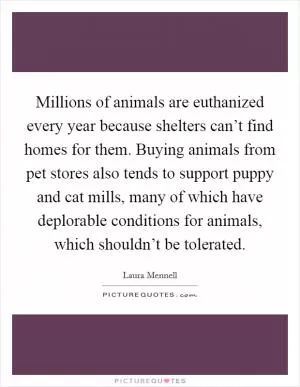Millions of animals are euthanized every year because shelters can’t find homes for them. Buying animals from pet stores also tends to support puppy and cat mills, many of which have deplorable conditions for animals, which shouldn’t be tolerated Picture Quote #1