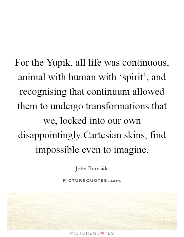 For the Yupik, all life was continuous, animal with human with ‘spirit’, and recognising that continuum allowed them to undergo transformations that we, locked into our own disappointingly Cartesian skins, find impossible even to imagine Picture Quote #1