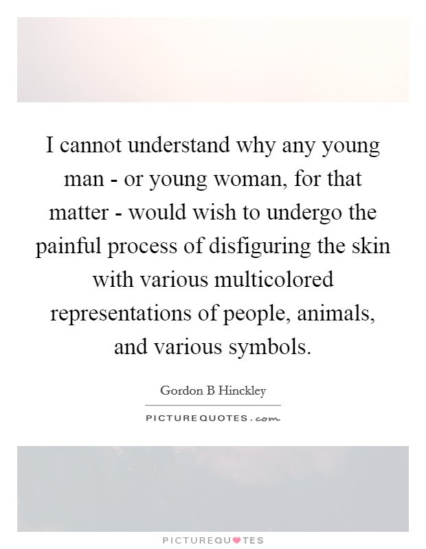 I cannot understand why any young man - or young woman, for that matter - would wish to undergo the painful process of disfiguring the skin with various multicolored representations of people, animals, and various symbols. Picture Quote #1