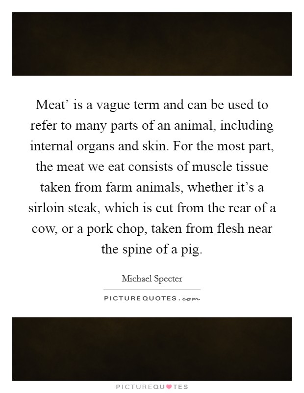 Meat' is a vague term and can be used to refer to many parts of an animal, including internal organs and skin. For the most part, the meat we eat consists of muscle tissue taken from farm animals, whether it's a sirloin steak, which is cut from the rear of a cow, or a pork chop, taken from flesh near the spine of a pig. Picture Quote #1