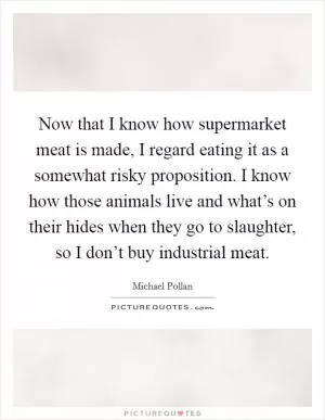 Now that I know how supermarket meat is made, I regard eating it as a somewhat risky proposition. I know how those animals live and what’s on their hides when they go to slaughter, so I don’t buy industrial meat Picture Quote #1