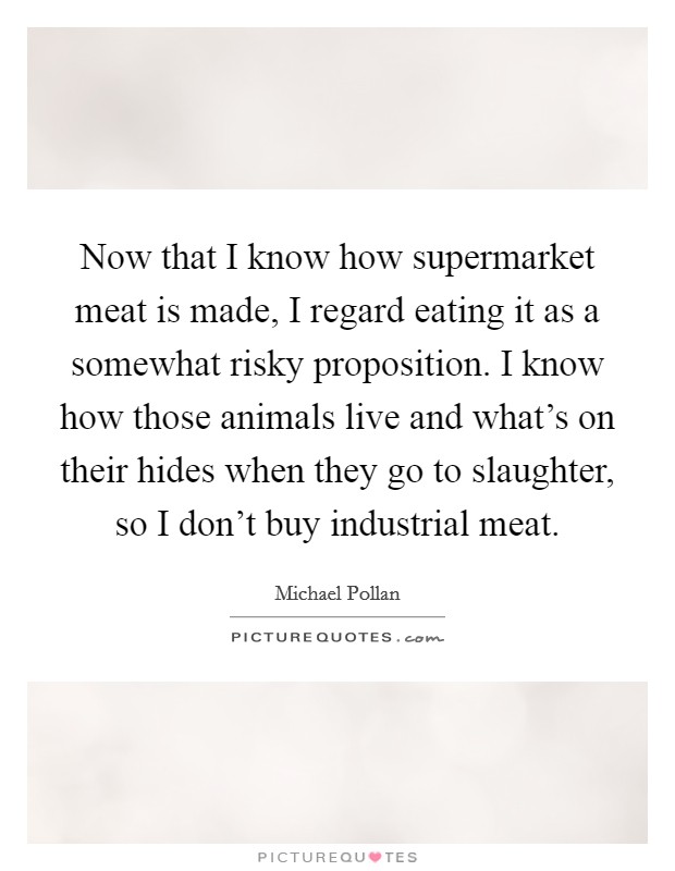 Now that I know how supermarket meat is made, I regard eating it as a somewhat risky proposition. I know how those animals live and what's on their hides when they go to slaughter, so I don't buy industrial meat. Picture Quote #1