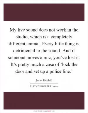 My live sound does not work in the studio, which is a completely different animal. Every little thing is detrimental to the sound. And if someone moves a mic, you’ve lost it. It’s pretty much a case of ‘lock the door and set up a police line.’ Picture Quote #1