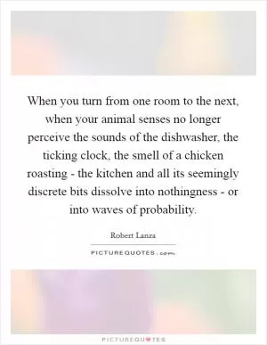 When you turn from one room to the next, when your animal senses no longer perceive the sounds of the dishwasher, the ticking clock, the smell of a chicken roasting - the kitchen and all its seemingly discrete bits dissolve into nothingness - or into waves of probability Picture Quote #1