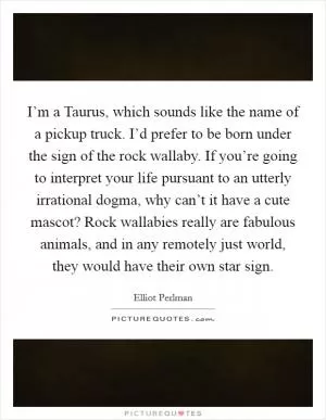 I’m a Taurus, which sounds like the name of a pickup truck. I’d prefer to be born under the sign of the rock wallaby. If you’re going to interpret your life pursuant to an utterly irrational dogma, why can’t it have a cute mascot? Rock wallabies really are fabulous animals, and in any remotely just world, they would have their own star sign Picture Quote #1