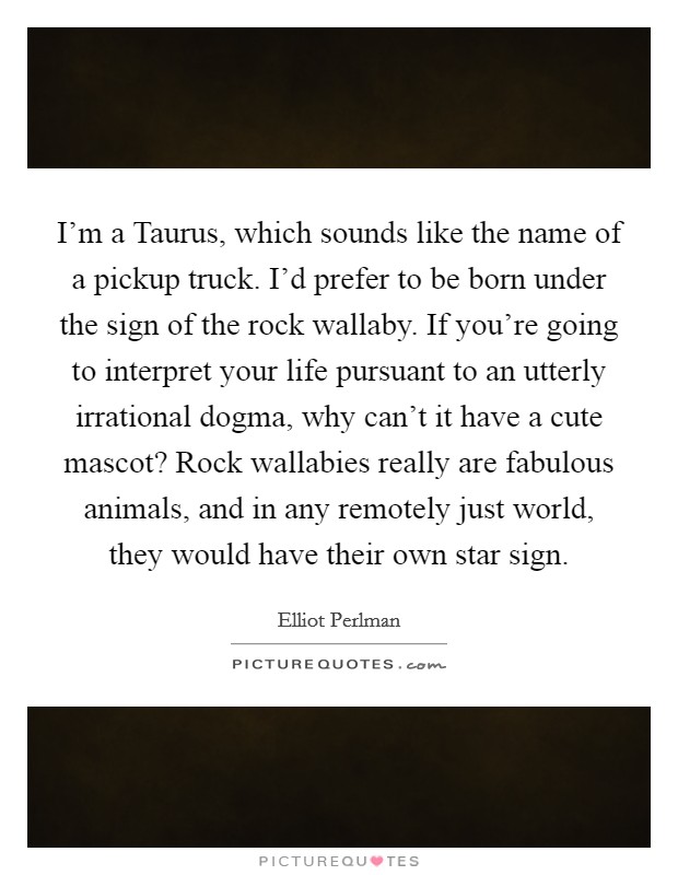 I'm a Taurus, which sounds like the name of a pickup truck. I'd prefer to be born under the sign of the rock wallaby. If you're going to interpret your life pursuant to an utterly irrational dogma, why can't it have a cute mascot? Rock wallabies really are fabulous animals, and in any remotely just world, they would have their own star sign. Picture Quote #1