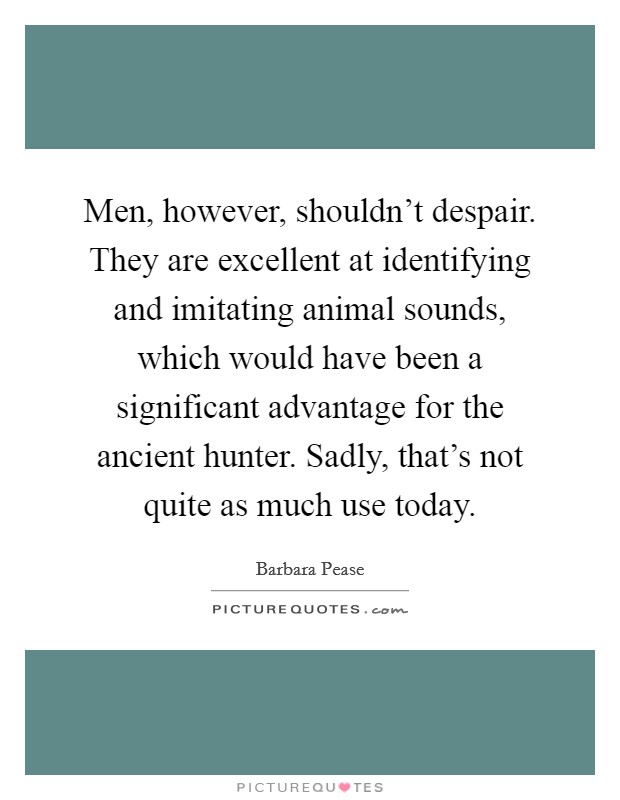 Men, however, shouldn't despair. They are excellent at identifying and imitating animal sounds, which would have been a significant advantage for the ancient hunter. Sadly, that's not quite as much use today. Picture Quote #1