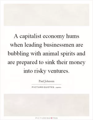 A capitalist economy hums when leading businessmen are bubbling with animal spirits and are prepared to sink their money into risky ventures Picture Quote #1