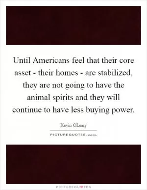 Until Americans feel that their core asset - their homes - are stabilized, they are not going to have the animal spirits and they will continue to have less buying power Picture Quote #1