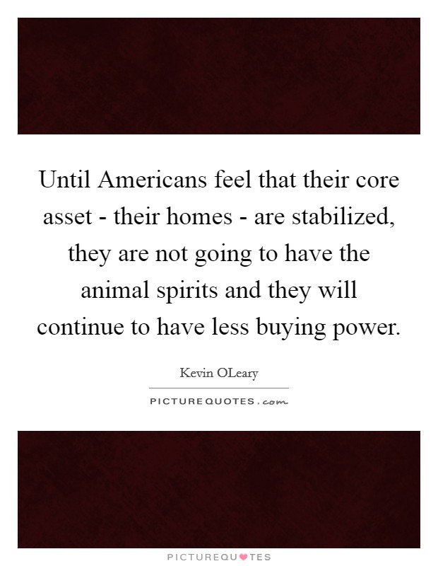 Until Americans feel that their core asset - their homes - are stabilized, they are not going to have the animal spirits and they will continue to have less buying power. Picture Quote #1