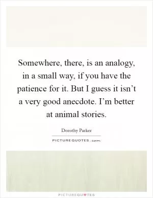 Somewhere, there, is an analogy, in a small way, if you have the patience for it. But I guess it isn’t a very good anecdote. I’m better at animal stories Picture Quote #1