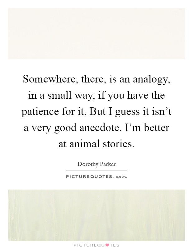 Somewhere, there, is an analogy, in a small way, if you have the patience for it. But I guess it isn't a very good anecdote. I'm better at animal stories. Picture Quote #1