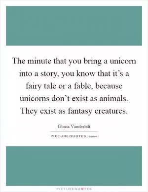 The minute that you bring a unicorn into a story, you know that it’s a fairy tale or a fable, because unicorns don’t exist as animals. They exist as fantasy creatures Picture Quote #1