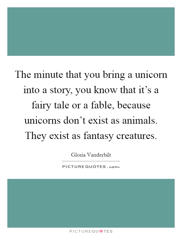 The minute that you bring a unicorn into a story, you know that it's a fairy tale or a fable, because unicorns don't exist as animals. They exist as fantasy creatures. Picture Quote #1