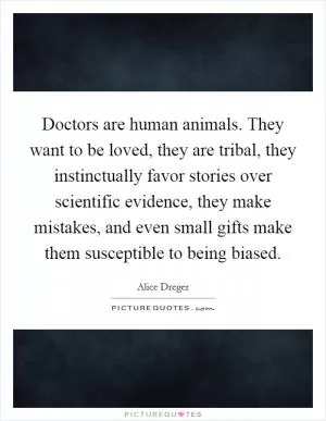 Doctors are human animals. They want to be loved, they are tribal, they instinctually favor stories over scientific evidence, they make mistakes, and even small gifts make them susceptible to being biased Picture Quote #1