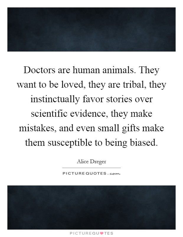 Doctors are human animals. They want to be loved, they are tribal, they instinctually favor stories over scientific evidence, they make mistakes, and even small gifts make them susceptible to being biased. Picture Quote #1