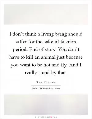 I don’t think a living being should suffer for the sake of fashion, period. End of story. You don’t have to kill an animal just because you want to be hot and fly. And I really stand by that Picture Quote #1