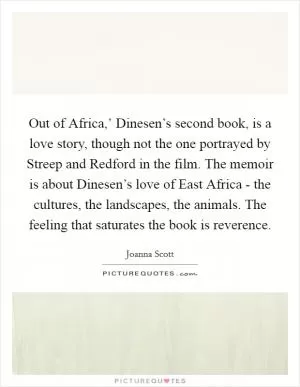 Out of Africa,’ Dinesen’s second book, is a love story, though not the one portrayed by Streep and Redford in the film. The memoir is about Dinesen’s love of East Africa - the cultures, the landscapes, the animals. The feeling that saturates the book is reverence Picture Quote #1