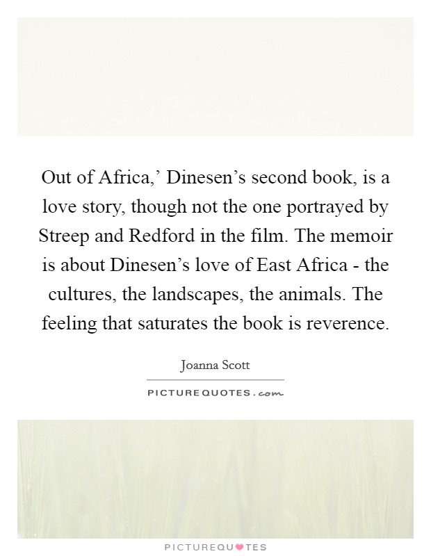 Out of Africa,' Dinesen's second book, is a love story, though not the one portrayed by Streep and Redford in the film. The memoir is about Dinesen's love of East Africa - the cultures, the landscapes, the animals. The feeling that saturates the book is reverence. Picture Quote #1