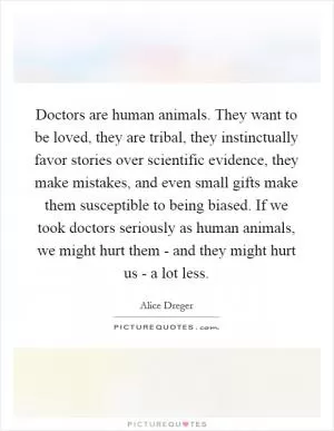 Doctors are human animals. They want to be loved, they are tribal, they instinctually favor stories over scientific evidence, they make mistakes, and even small gifts make them susceptible to being biased. If we took doctors seriously as human animals, we might hurt them - and they might hurt us - a lot less Picture Quote #1