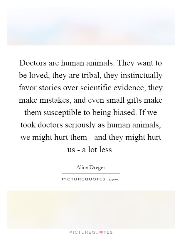 Doctors are human animals. They want to be loved, they are tribal, they instinctually favor stories over scientific evidence, they make mistakes, and even small gifts make them susceptible to being biased. If we took doctors seriously as human animals, we might hurt them - and they might hurt us - a lot less. Picture Quote #1