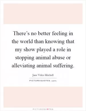 There’s no better feeling in the world than knowing that my show played a role in stopping animal abuse or alleviating animal suffering Picture Quote #1