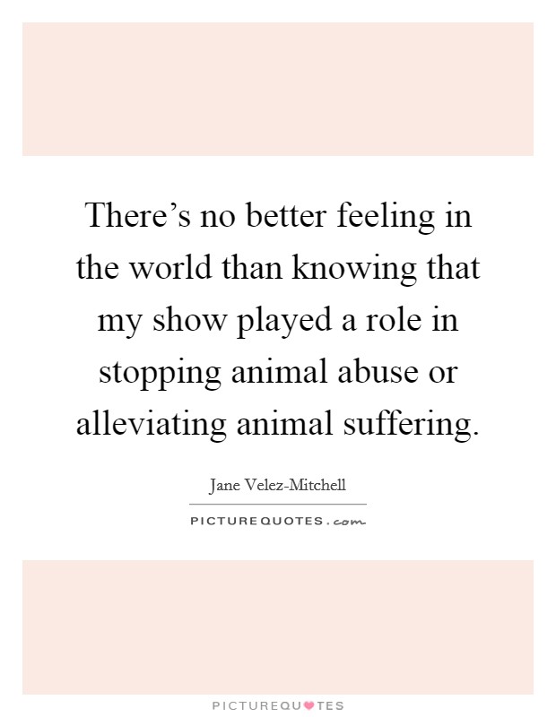 There's no better feeling in the world than knowing that my show played a role in stopping animal abuse or alleviating animal suffering. Picture Quote #1