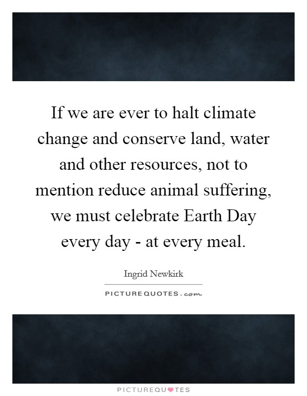 If we are ever to halt climate change and conserve land, water and other resources, not to mention reduce animal suffering, we must celebrate Earth Day every day - at every meal. Picture Quote #1