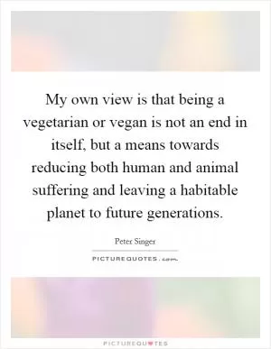 My own view is that being a vegetarian or vegan is not an end in itself, but a means towards reducing both human and animal suffering and leaving a habitable planet to future generations Picture Quote #1