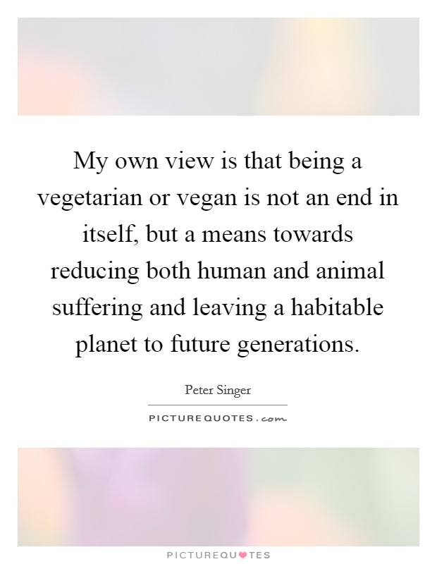 My own view is that being a vegetarian or vegan is not an end in itself, but a means towards reducing both human and animal suffering and leaving a habitable planet to future generations. Picture Quote #1