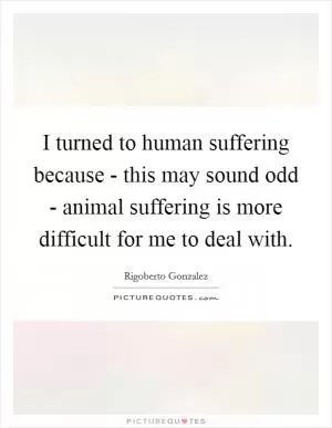 I turned to human suffering because - this may sound odd - animal suffering is more difficult for me to deal with Picture Quote #1