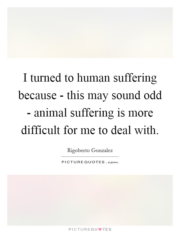 I turned to human suffering because - this may sound odd - animal suffering is more difficult for me to deal with. Picture Quote #1