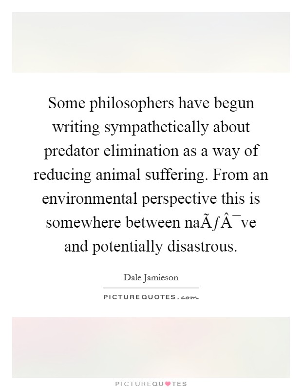 Some philosophers have begun writing sympathetically about predator elimination as a way of reducing animal suffering. From an environmental perspective this is somewhere between naÃƒÂ¯ve and potentially disastrous. Picture Quote #1