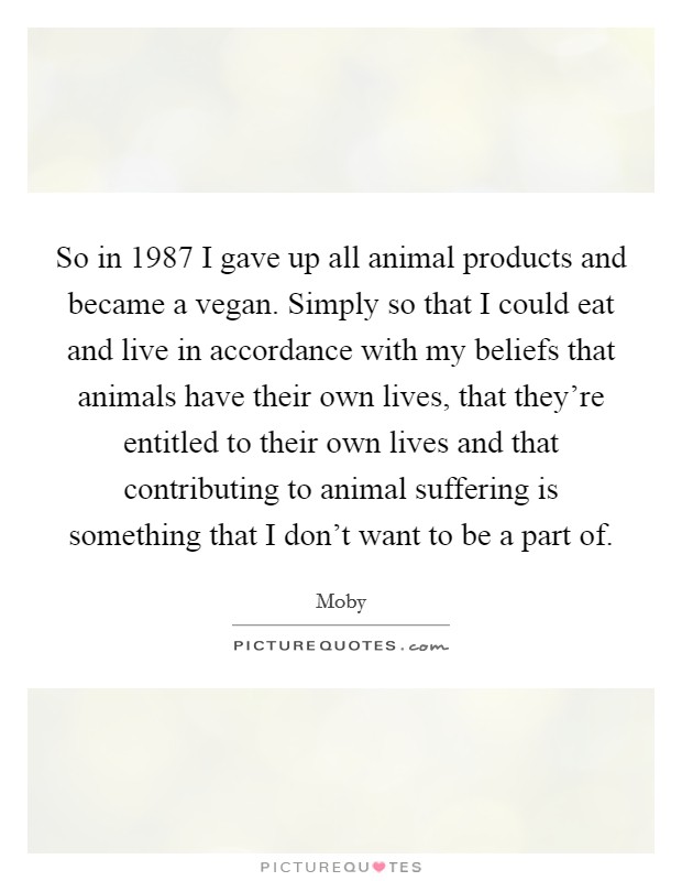 So in 1987 I gave up all animal products and became a vegan. Simply so that I could eat and live in accordance with my beliefs that animals have their own lives, that they're entitled to their own lives and that contributing to animal suffering is something that I don't want to be a part of. Picture Quote #1