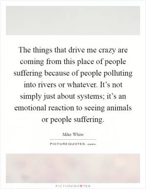 The things that drive me crazy are coming from this place of people suffering because of people polluting into rivers or whatever. It’s not simply just about systems; it’s an emotional reaction to seeing animals or people suffering Picture Quote #1