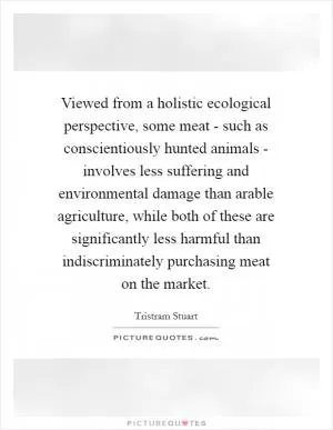 Viewed from a holistic ecological perspective, some meat - such as conscientiously hunted animals - involves less suffering and environmental damage than arable agriculture, while both of these are significantly less harmful than indiscriminately purchasing meat on the market Picture Quote #1