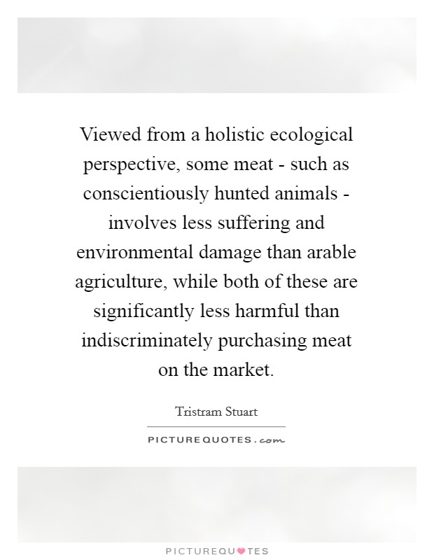 Viewed from a holistic ecological perspective, some meat - such as conscientiously hunted animals - involves less suffering and environmental damage than arable agriculture, while both of these are significantly less harmful than indiscriminately purchasing meat on the market. Picture Quote #1