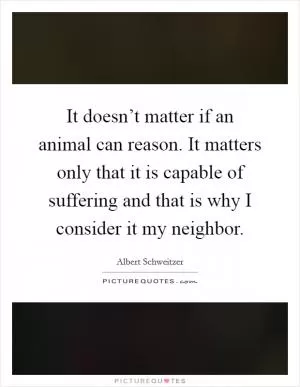 It doesn’t matter if an animal can reason. It matters only that it is capable of suffering and that is why I consider it my neighbor Picture Quote #1