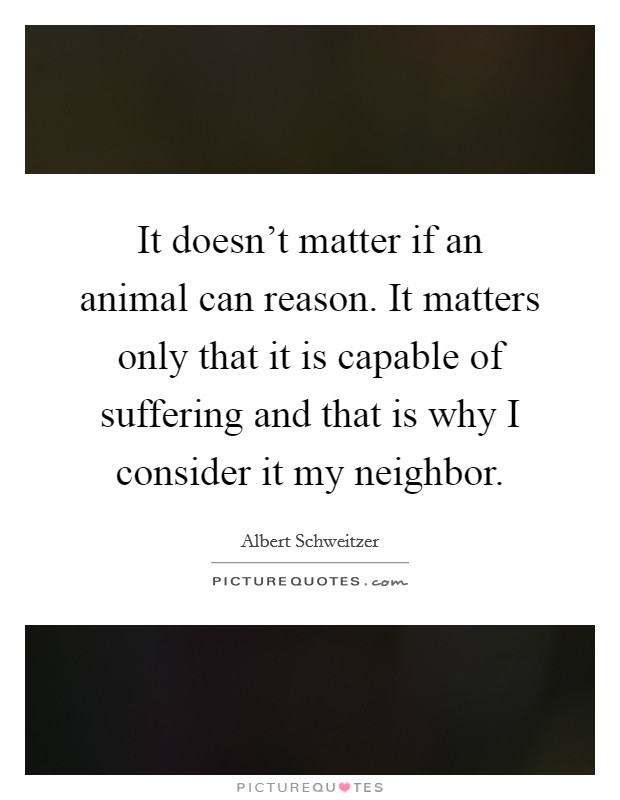 It doesn't matter if an animal can reason. It matters only that it is capable of suffering and that is why I consider it my neighbor. Picture Quote #1