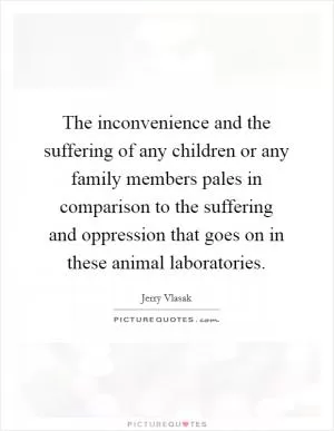 The inconvenience and the suffering of any children or any family members pales in comparison to the suffering and oppression that goes on in these animal laboratories Picture Quote #1